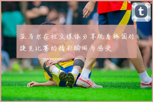 亚马尔在社交媒体分享观看韩国对捷克比赛的精彩瞬间与感受