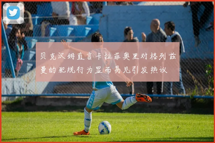 贝克汉姆直言卡拉菲奥里对格列兹曼的犯规行为显而易见引发热议