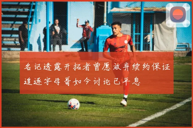 名记透露开拓者曾愿放弃续约保证追逐字母哥如今讨论已平息