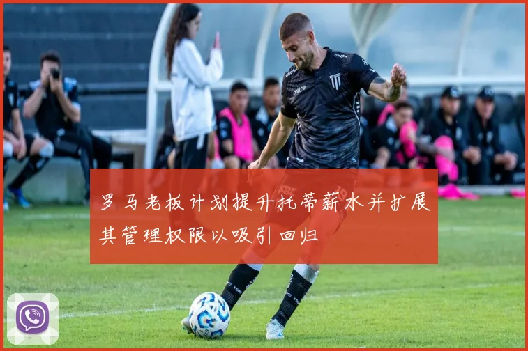 罗马老板计划提升托蒂薪水并扩展其管理权限以吸引回归