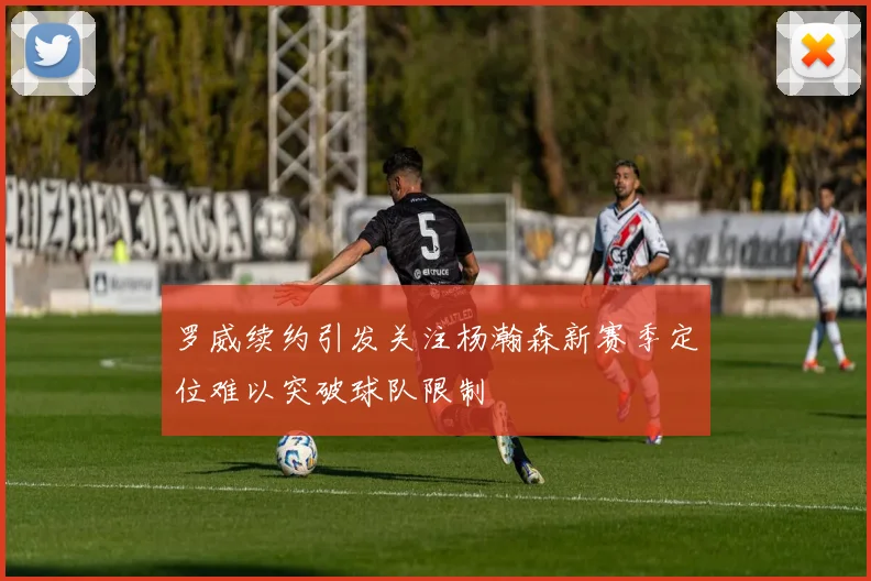 罗威续约引发关注杨瀚森新赛季定位难以突破球队限制