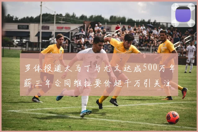 罗体报道大马丁与尤文达成500万年薪三年合同维拉要价超千万引关注