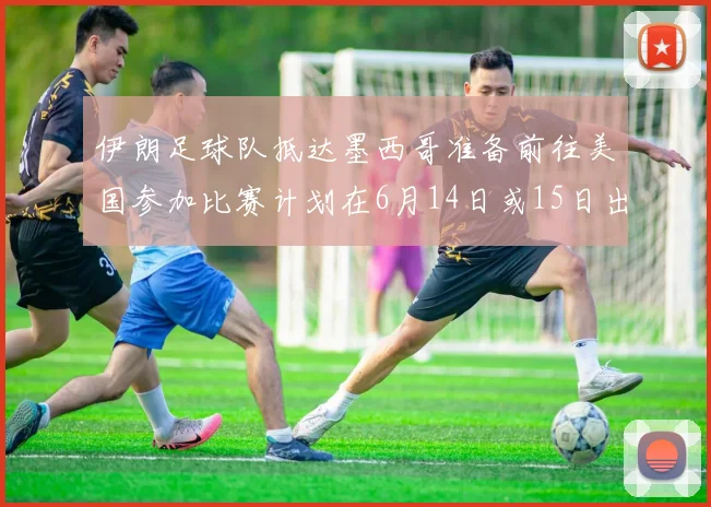 伊朗足球队抵达墨西哥准备前往美国参加比赛计划在6月14日或15日出发