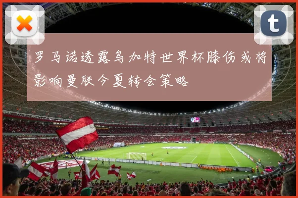 罗马诺透露乌加特世界杯膝伤或将影响曼联今夏转会策略