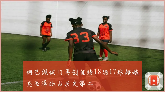 姆巴佩破门再创佳绩18场17球超越克洛泽独占历史第二