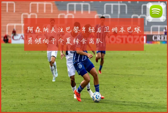 阿森纳关注巴黎年轻后卫姆本巴球员倾向于今夏转会离队