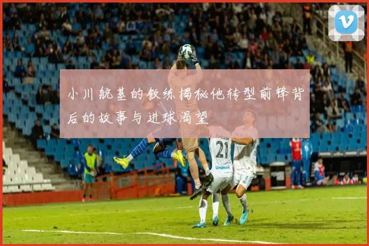 小川航基的教练揭秘他转型前锋背后的故事与进球渴望