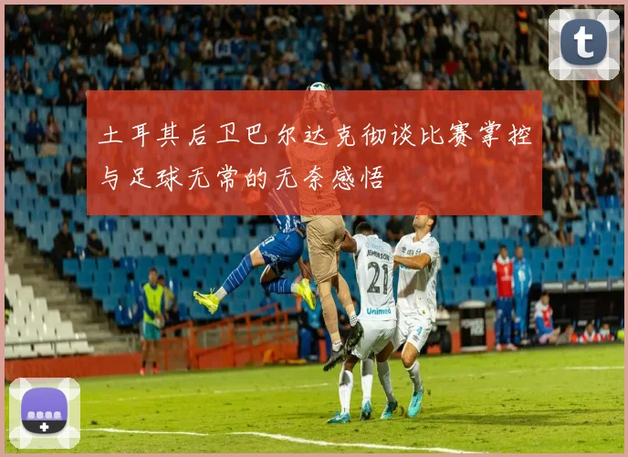 土耳其后卫巴尔达克彻谈比赛掌控与足球无常的无奈感悟