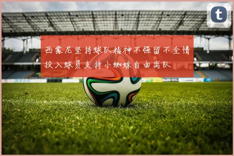 西蒙尼坚持球队精神不强留不全情投入球员支持小蜘蛛自由离队