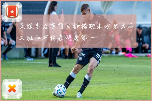 美媒季后赛得分榜揭晓米切尔力压文班和布伦森稳居第一