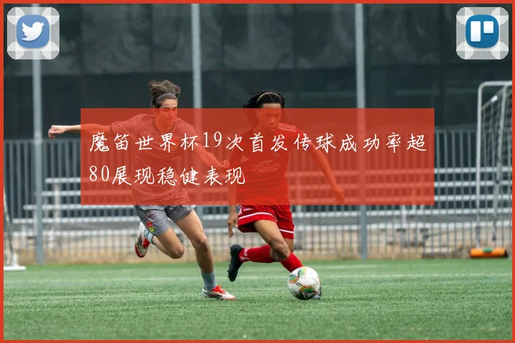 魔笛世界杯19次首发传球成功率超80展现稳健表现